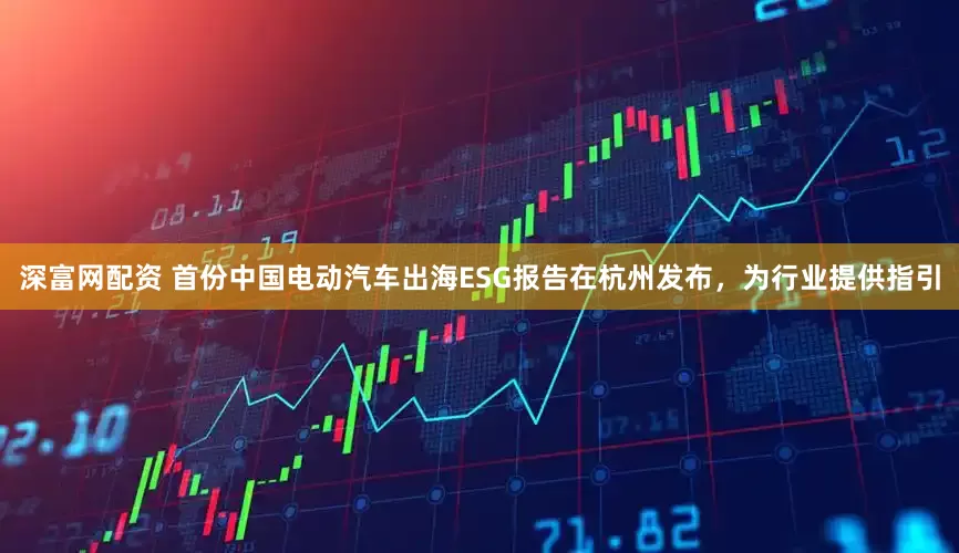 深富网配资 首份中国电动汽车出海ESG报告在杭州发布，为行业提供指引