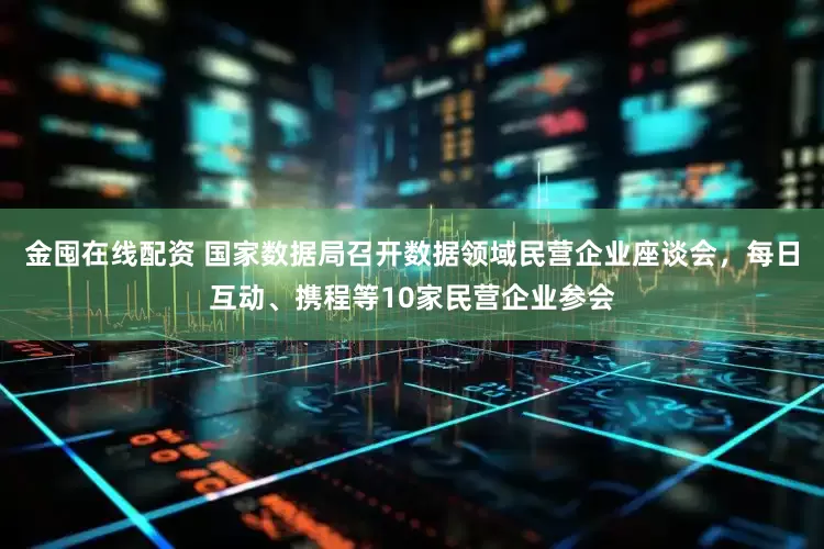 金囤在线配资 国家数据局召开数据领域民营企业座谈会，每日互动、携程等10家民营企业参会
